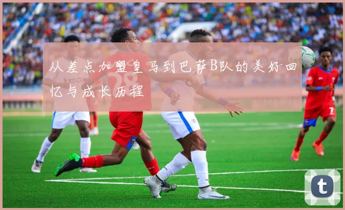 从差点加盟皇马到巴萨B队的美好回忆与成长历程