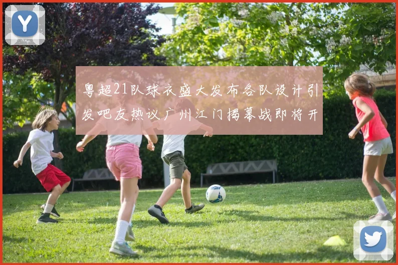 粤超21队球衣盛大发布各队设计引发吧友热议广州江门揭幕战即将开启