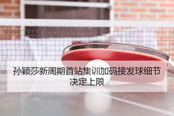 孙颖莎新周期首站集训加码接发球细节决定上限